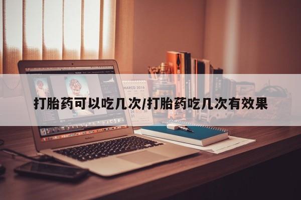 堕胎药叫什么名字微信怎么购买打胎药可以吃几次/打胎药吃几次有效果