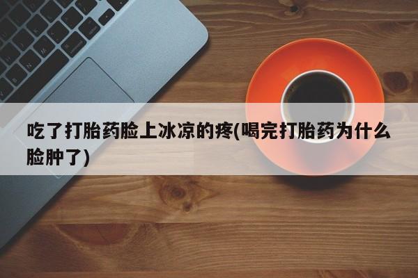 堕胎药叫什么名字微信怎么购买吃了打胎药脸上冰凉的疼(喝完打胎药为什么脸肿了)