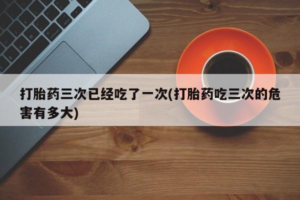 堕胎药叫什么名字微信怎么购买打胎药三次已经吃了一次(打胎药吃三次的危害有多大)