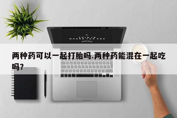 堕胎药叫什么名字微信怎么购买两种药可以一起打胎吗.两种药能混在一起吃吗？