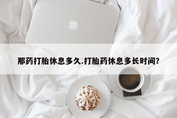堕胎药叫什么名字微信怎么购买那药打胎休息多久.打胎药休息多长时间？