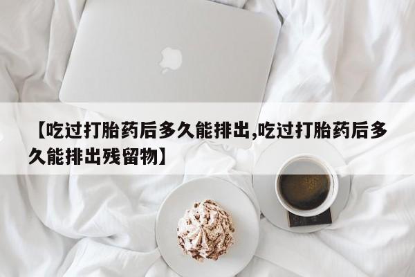 堕胎药叫什么名字微信怎么购买【吃过打胎药后多久能排出,吃过打胎药后多久能排出残留物】