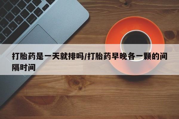 堕胎药叫什么名字微信怎么购买打胎药是一天就排吗/打胎药早晚各一颗的间隔时间