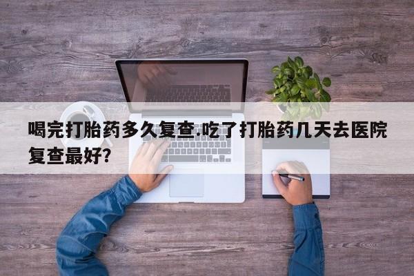 堕胎药叫什么名字微信怎么购买喝完打胎药多久复查.吃了打胎药几天去医院复查最好？