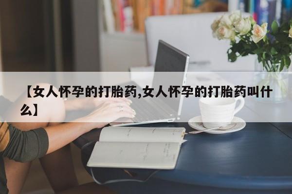 堕胎药叫什么名字微信怎么购买【女人怀孕的打胎药,女人怀孕的打胎药叫什么】