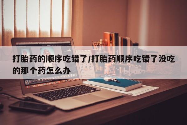 堕胎药叫什么名字微信怎么购买打胎药的顺序吃错了/打胎药顺序吃错了没吃的那个药怎么办