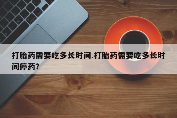 堕胎药叫什么名字微信怎么购买打胎药需要吃多长时间.打胎药需要吃多长时间停药？