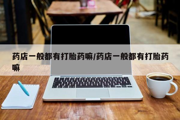堕胎药叫什么名字微信怎么购买药店一般都有打胎药嘛/药店一般都有打胎药嘛