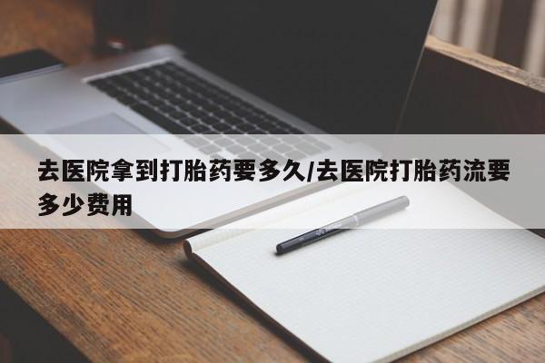 堕胎药叫什么名字微信怎么购买去医院拿到打胎药要多久/去医院打胎药流要多少费用