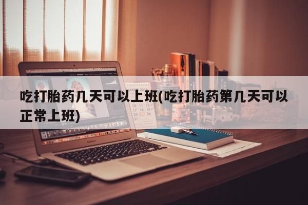 堕胎药叫什么名字微信怎么购买吃打胎药几天可以上班(吃打胎药第几天可以正常上班)