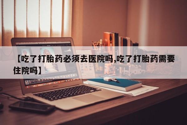 堕胎药叫什么名字微信怎么购买【吃了打胎药必须去医院吗,吃了打胎药需要住院吗】