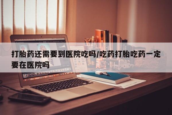 堕胎药叫什么名字微信怎么购买打胎药还需要到医院吃吗/吃药打胎吃药一定要在医院吗