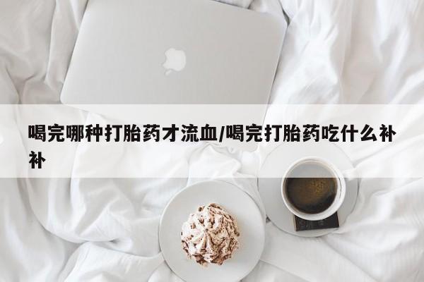堕胎药叫什么名字微信怎么购买喝完哪种打胎药才流血/喝完打胎药吃什么补补
