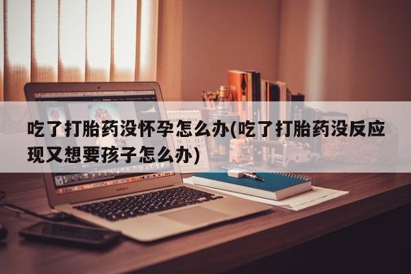堕胎药叫什么名字微信怎么购买吃了打胎药没怀孕怎么办(吃了打胎药没反应现又想要孩子怎么办)