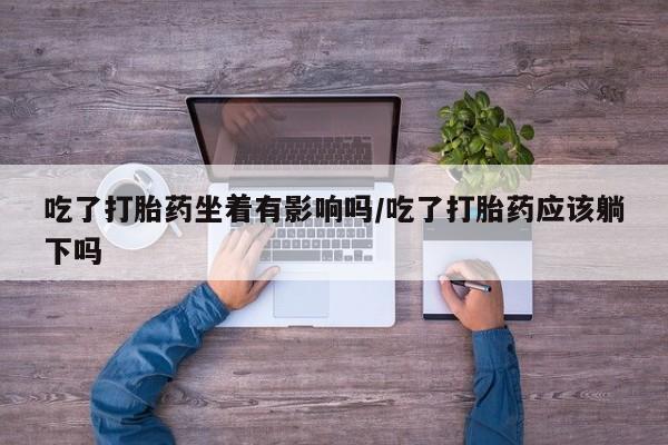 堕胎药叫什么名字微信怎么购买吃了打胎药坐着有影响吗/吃了打胎药应该躺下吗
