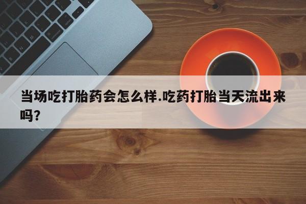 堕胎药叫什么名字微信怎么购买当场吃打胎药会怎么样.吃药打胎当天流出来吗？