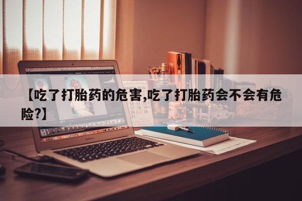 堕胎药叫什么名字微信怎么购买【吃了打胎药的危害,吃了打胎药会不会有危险?】