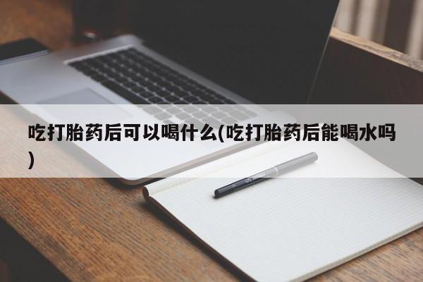 堕胎药叫什么名字微信怎么购买吃打胎药后可以喝什么(吃打胎药后能喝水吗)