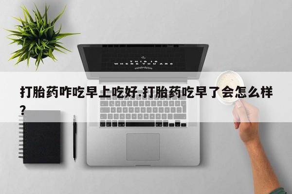 堕胎药叫什么名字微信怎么购买打胎药咋吃早上吃好.打胎药吃早了会怎么样？