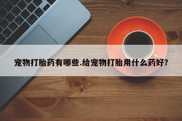 堕胎药叫什么名字微信怎么购买宠物打胎药有哪些.给宠物打胎用什么药好？