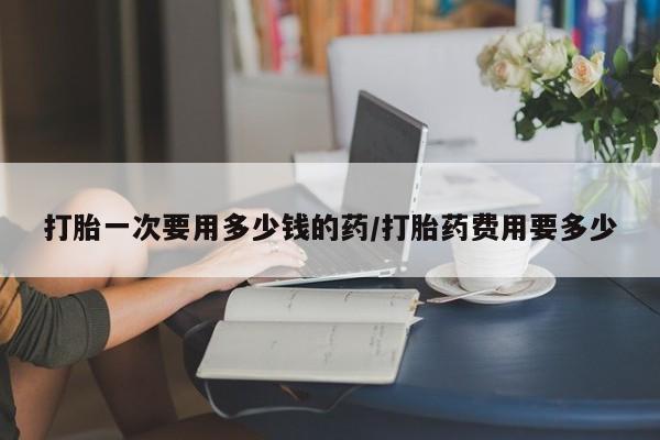 堕胎药叫什么名字微信怎么购买打胎一次要用多少钱的药/打胎药费用要多少