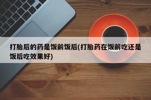 堕胎药叫什么名字微信怎么购买打胎后的药是饭前饭后(打胎药在饭前吃还是饭后吃效果好)