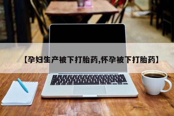 堕胎药叫什么名字微信怎么购买【孕妇生产被下打胎药,怀孕被下打胎药】