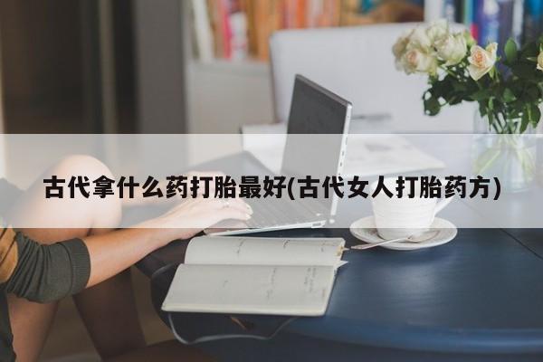 堕胎药叫什么名字微信怎么购买古代拿什么药打胎最好(古代女人打胎药方)