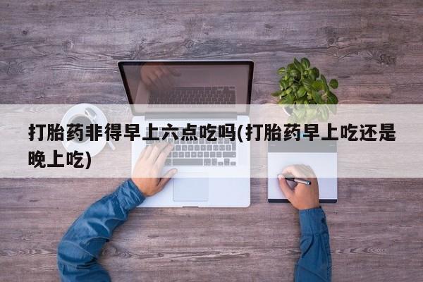 堕胎药叫什么名字微信怎么购买打胎药非得早上六点吃吗(打胎药早上吃还是晚上吃)