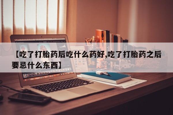 堕胎药叫什么名字微信怎么购买【吃了打胎药后吃什么药好,吃了打胎药之后要忌什么东西】