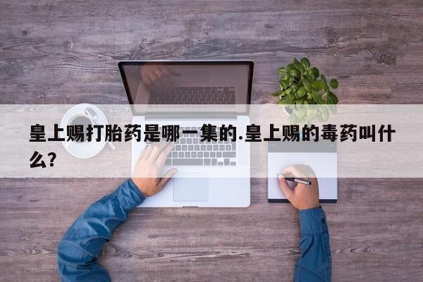 堕胎药叫什么名字微信怎么购买皇上赐打胎药是哪一集的.皇上赐的毒药叫什么？