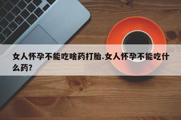 堕胎药叫什么名字微信怎么购买女人怀孕不能吃啥药打胎.女人怀孕不能吃什么药？