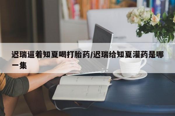 堕胎药叫什么名字微信怎么购买迟瑞逼着知夏喝打胎药/迟瑞给知夏灌药是哪一集