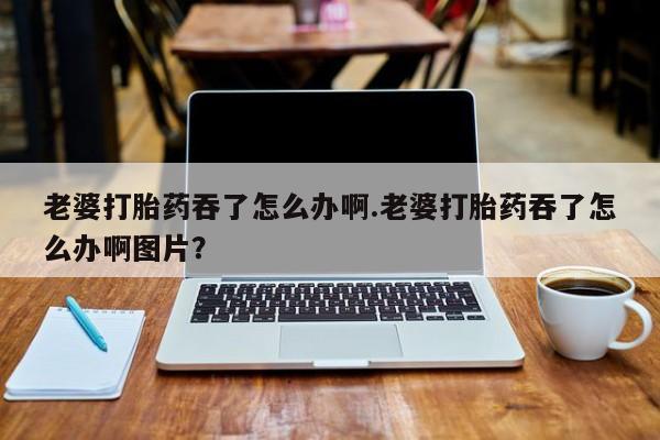堕胎药叫什么名字微信怎么购买老婆打胎药吞了怎么办啊.老婆打胎药吞了怎么办啊图片？