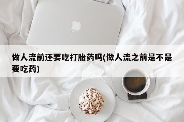 堕胎药叫什么名字微信怎么购买做人流前还要吃打胎药吗(做人流之前是不是要吃药)