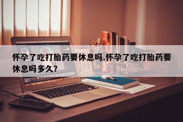 堕胎药叫什么名字微信怎么购买怀孕了吃打胎药要休息吗.怀孕了吃打胎药要休息吗多久？