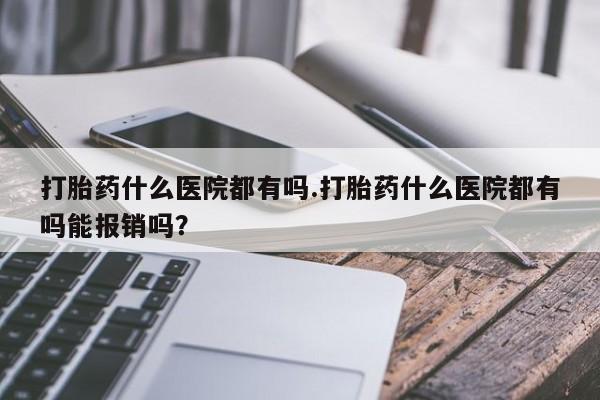 堕胎药叫什么名字微信怎么购买打胎药什么医院都有吗.打胎药什么医院都有吗能报销吗？