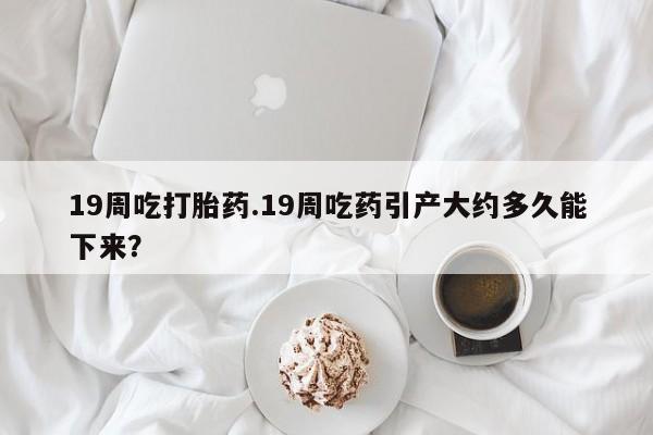 堕胎药叫什么名字微信怎么购买19周吃打胎药.19周吃药引产大约多久能下来？