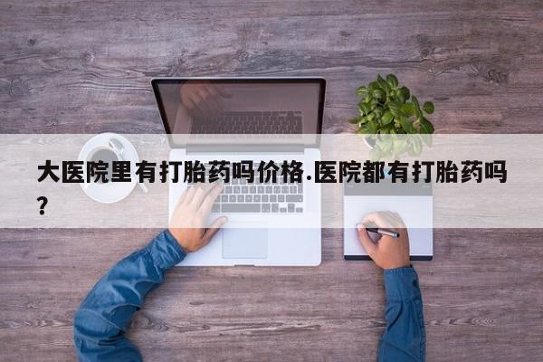堕胎药叫什么名字微信怎么购买大医院里有打胎药吗价格.医院都有打胎药吗？