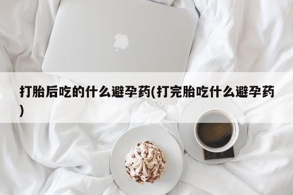 堕胎药叫什么名字微信怎么购买打胎后吃的什么避孕药(打完胎吃什么避孕药)