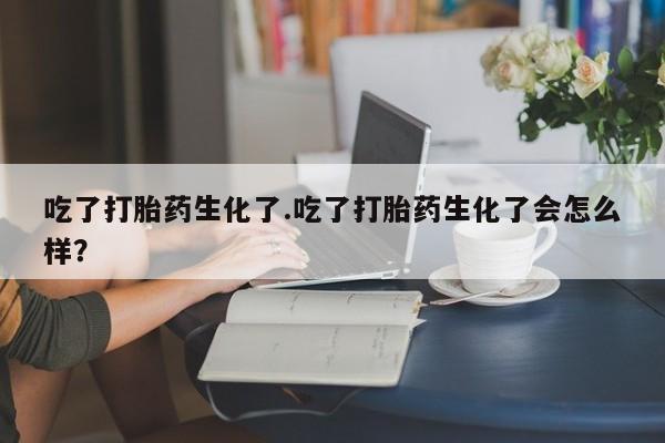 堕胎药叫什么名字微信怎么购买吃了打胎药生化了.吃了打胎药生化了会怎么样？