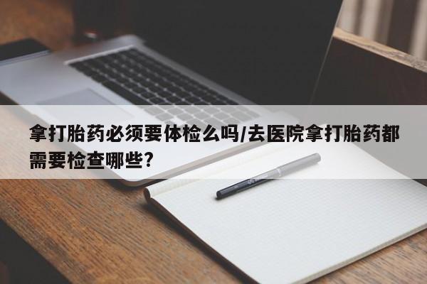 堕胎药叫什么名字微信怎么购买拿打胎药必须要体检么吗/去医院拿打胎药都需要检查哪些?