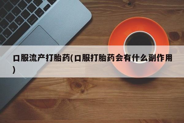 堕胎药叫什么名字微信怎么购买口服流产打胎药(口服打胎药会有什么副作用)