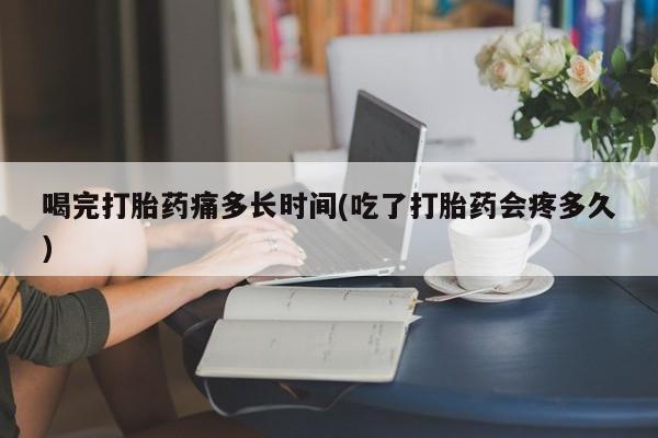 堕胎药叫什么名字微信怎么购买喝完打胎药痛多长时间(吃了打胎药会疼多久)