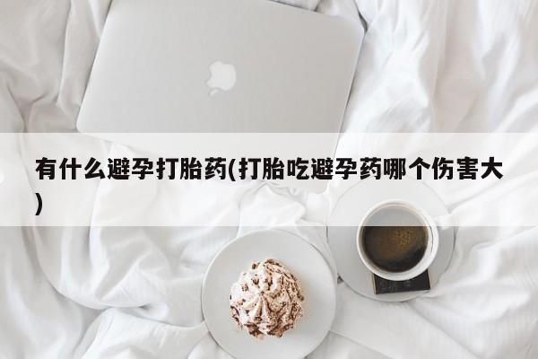 堕胎药叫什么名字微信怎么购买有什么避孕打胎药(打胎吃避孕药哪个伤害大)
