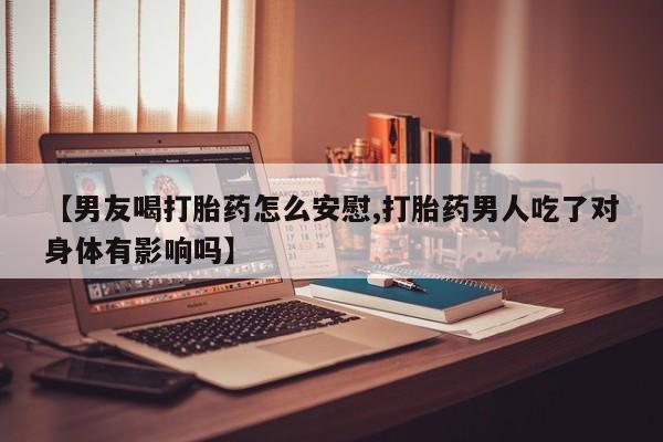 堕胎药叫什么名字微信怎么购买【男友喝打胎药怎么安慰,打胎药男人吃了对身体有影响吗】