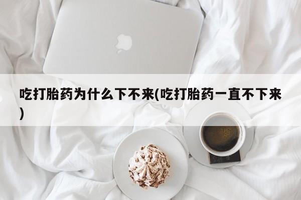 堕胎药叫什么名字微信怎么购买吃打胎药为什么下不来(吃打胎药一直不下来)