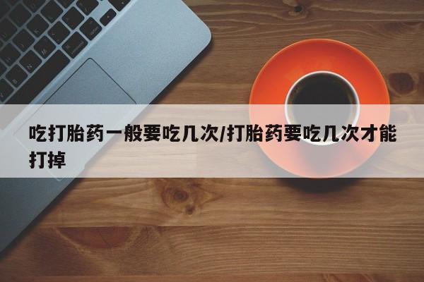 堕胎药叫什么名字微信怎么购买吃打胎药一般要吃几次/打胎药要吃几次才能打掉