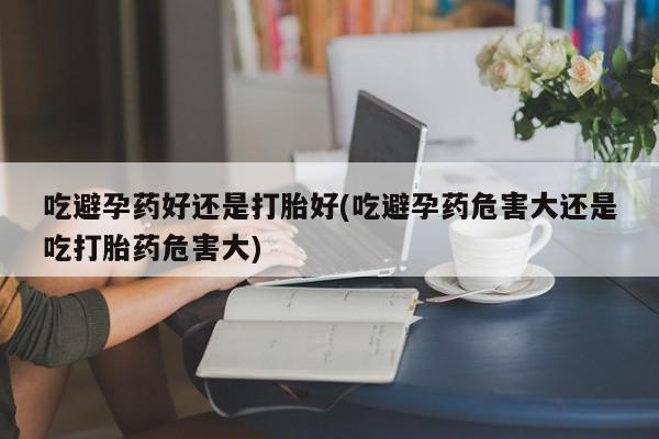 堕胎药叫什么名字微信怎么购买吃避孕药好还是打胎好(吃避孕药危害大还是吃打胎药危害大)