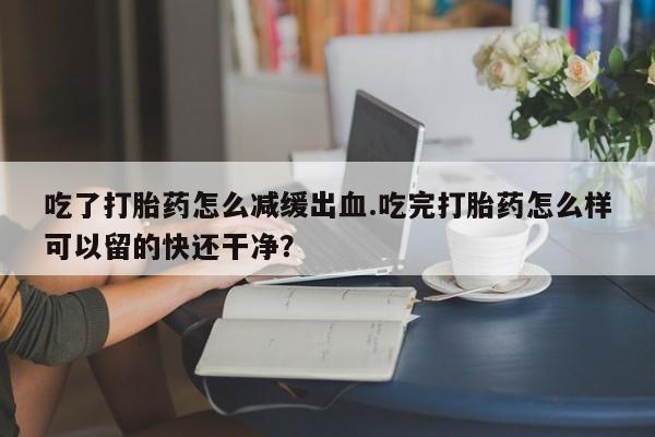 堕胎药叫什么名字微信怎么购买吃了打胎药怎么减缓出血.吃完打胎药怎么样可以留的快还干净？